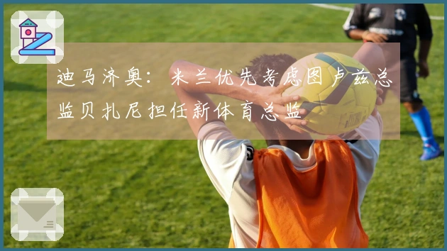 迪马济奥：米兰优先考虑图卢兹总监贝扎尼担任新体育总监
